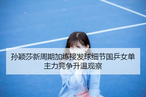 孙颖莎新周期加练接发球细节国乒女单主力竞争升温观察