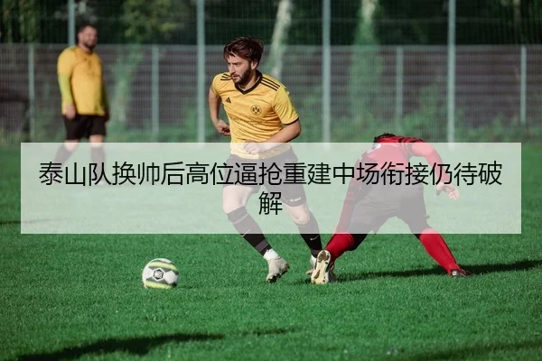 泰山队换帅后高位逼抢重建中场衔接仍待破解